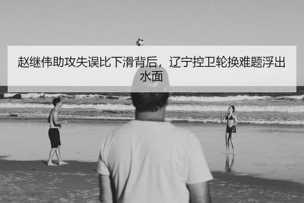 赵继伟助攻失误比下滑背后，辽宁控卫轮换难题浮出水面